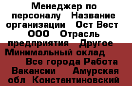 Менеджер по персоналу › Название организации ­ Ост-Вест, ООО › Отрасль предприятия ­ Другое › Минимальный оклад ­ 28 000 - Все города Работа » Вакансии   . Амурская обл.,Константиновский р-н